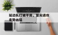 包含延边队打破平局，冒尖进攻走势凶猛的词条